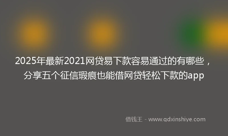 2025年最新2021网贷易下款容易通过的有哪些，分享五个征信瑕疵也能借网贷轻松下款的app
