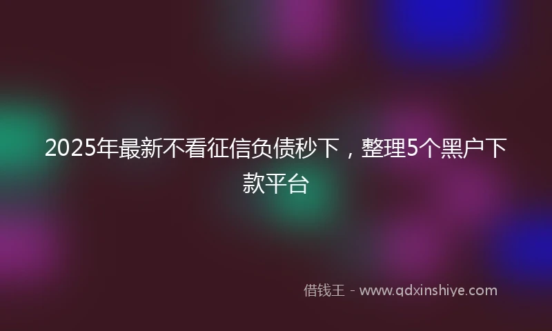 2025年最新不看征信负债秒下，整理5个黑户下款平台