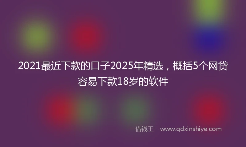 2021最近下款的口子2025年精选，概括5个网贷容易下款18岁的软件