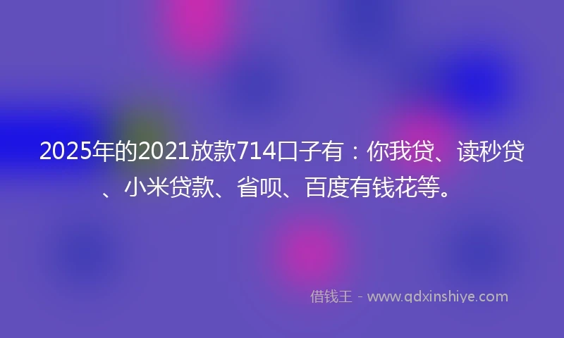 2025年的2021放款714口子有：你我贷、读秒贷、小米贷款、省呗、百度有钱花等。