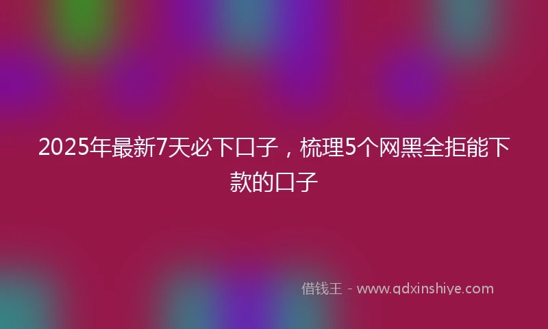 2025年最新7天必下口子，梳理5个网黑全拒能下款的口子