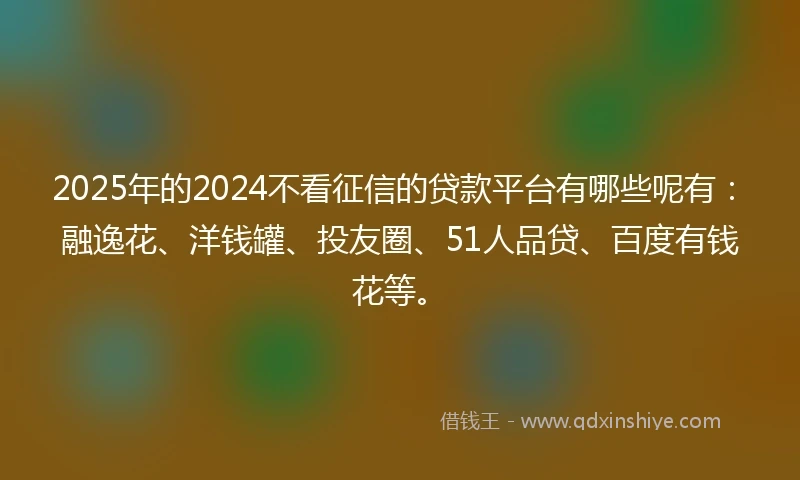 2025年的2024不看征信的贷款平台有哪些呢有：融逸花、洋钱罐、投友圈、51人品贷、百度有钱花等。