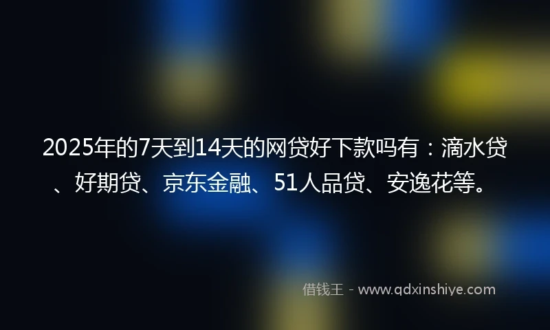 2025年的7天到14天的网贷好下款吗有：滴水贷、好期贷、京东金融、51人品贷、安逸花等。