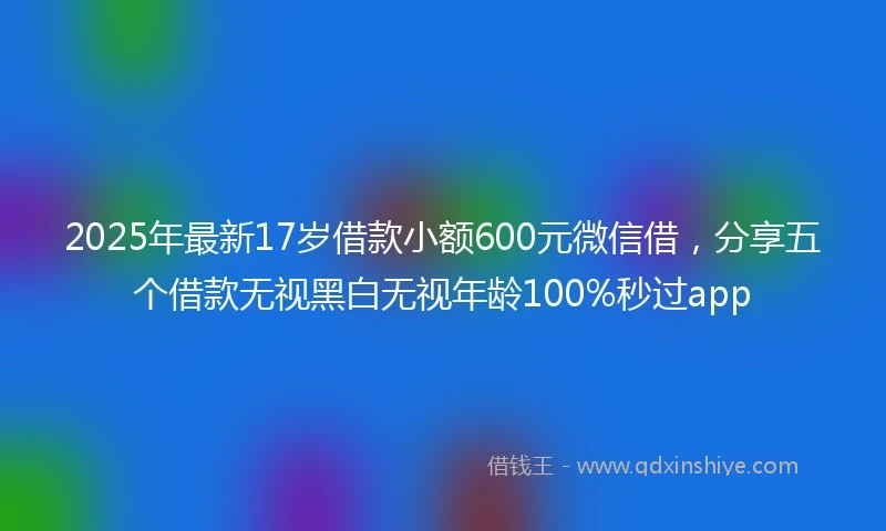 2025年最新17岁借款小额600元微信借，分享五个借款无视黑白无视年龄100%秒过app