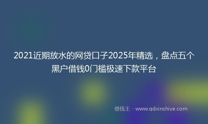2021近期放水的网贷口子2025年精选，盘点五个黑户借钱0门槛极速下款平台