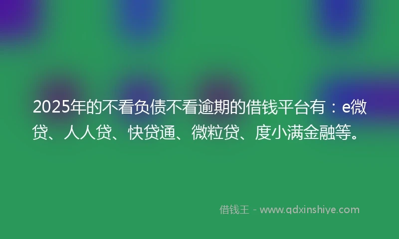 2025年的不看负债不看逾期的借钱平台有：e微贷、人人贷、快贷通、微粒贷、度小满金融等。
