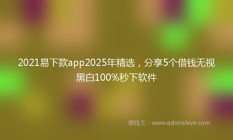 2021易下款app2025年精选，分享5个借钱无视黑白100%秒下软件