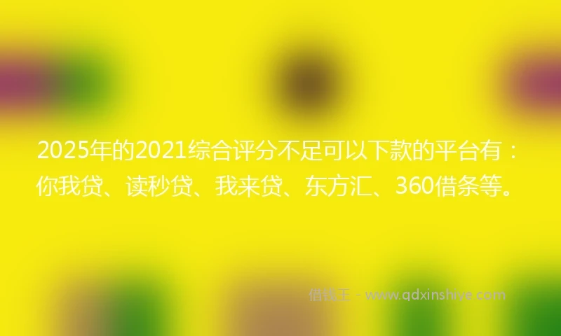 2025年的2021综合评分不足可以下款的平台有：你我贷、读秒贷、我来贷、东方汇、360借条等。