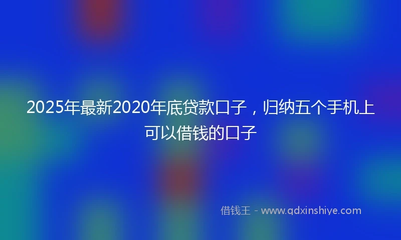 2025年最新2020年底贷款口子，归纳五个手机上可以借钱的口子