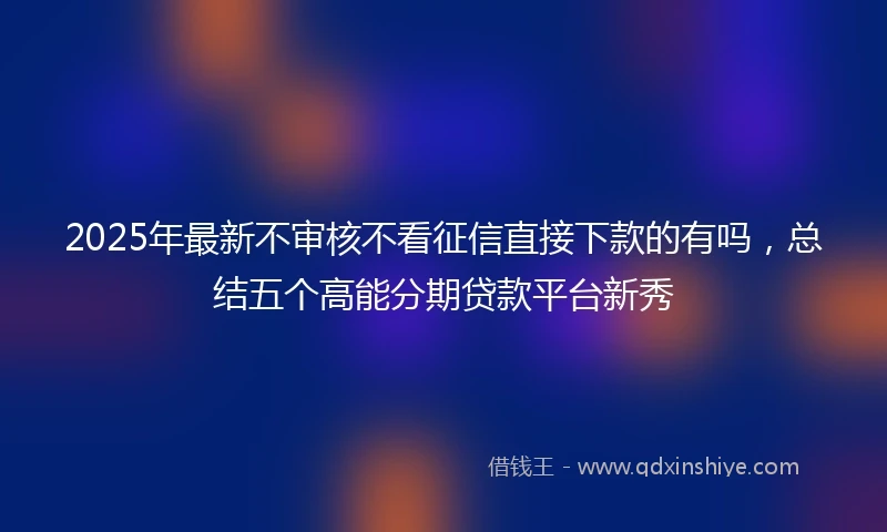 2025年最新不审核不看征信直接下款的有吗，总结五个高能分期贷款平台新秀