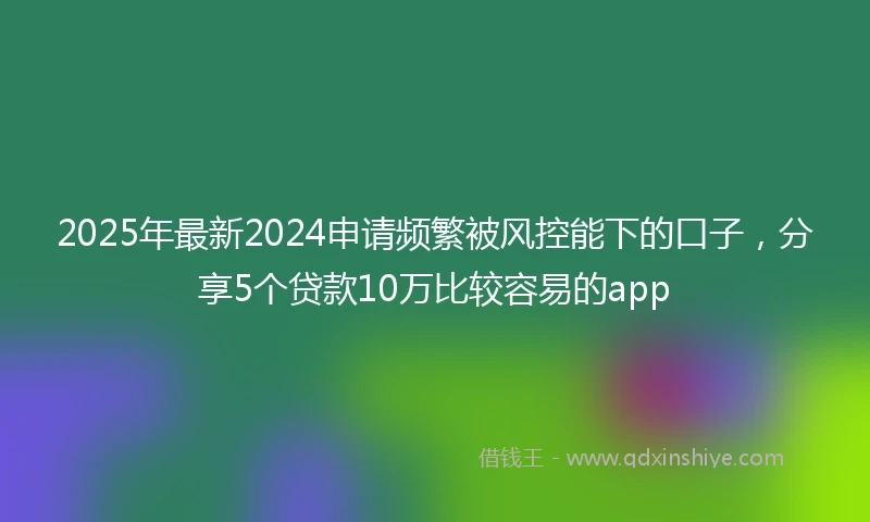 2025年最新2024申请频繁被风控能下的口子，分享5个贷款10万比较容易的app