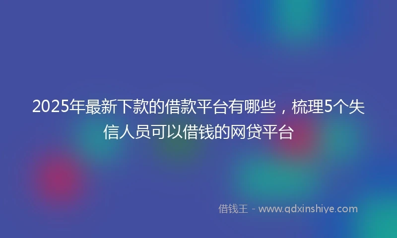 2025年最新下款的借款平台有哪些，梳理5个失信人员可以借钱的网贷平台