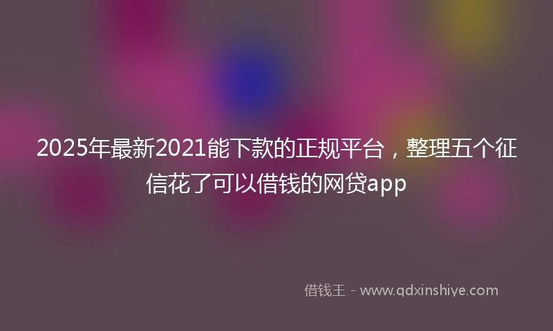 2025年最新2021能下款的正规平台，整理五个征信花了可以借钱的网贷app