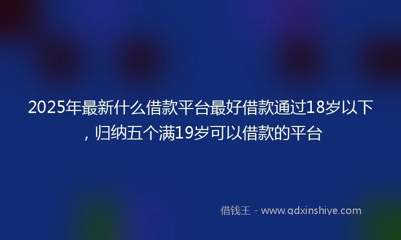 2025年最新什么借款平台最好借款通过18岁以下，归纳五个满19岁可以借款的平台
