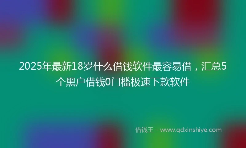 2025年最新18岁什么借钱软件最容易借，汇总5个黑户借钱0门槛极速下款软件