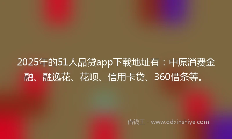 2025年的51人品贷app下载地址有：中原消费金融、融逸花、花呗、信用卡贷、360借条等。