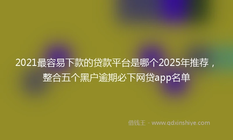 2021最容易下款的贷款平台是哪个2025年推荐，整合五个黑户逾期必下网贷app名单