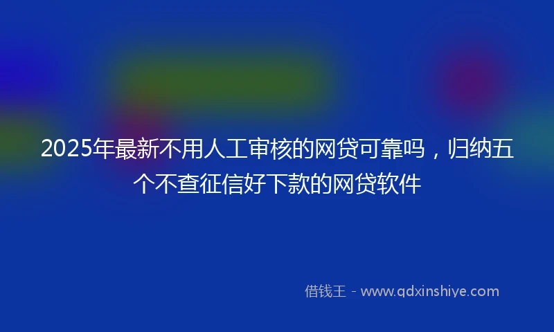 2025年最新不用人工审核的网贷可靠吗，归纳五个不查征信好下款的网贷软件