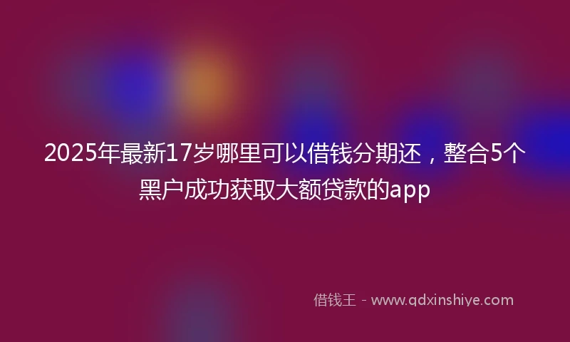 2025年最新17岁哪里可以借钱分期还，整合5个黑户成功获取大额贷款的app