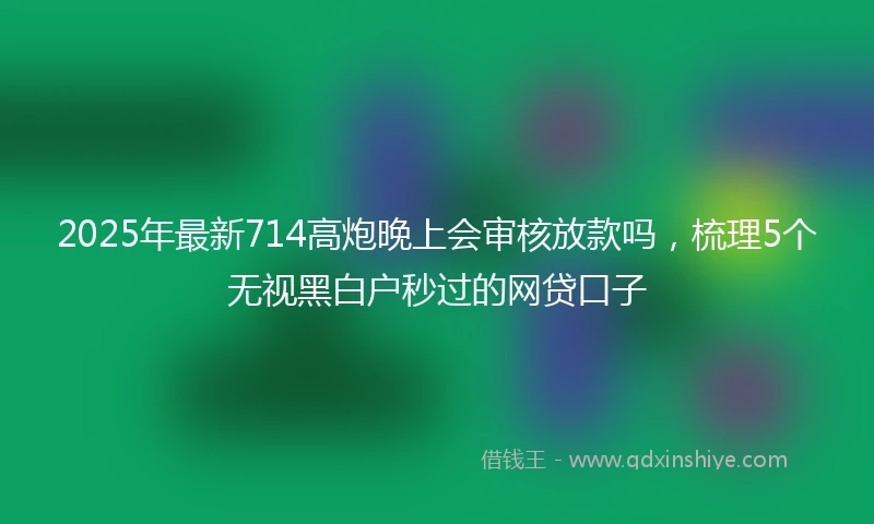 2025年最新714高炮晚上会审核放款吗，梳理5个无视黑白户秒过的网贷口子