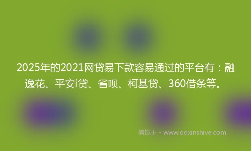 2025年的2021网贷易下款容易通过的平台有：融逸花、平安i贷、省呗、柯基贷、360借条等。