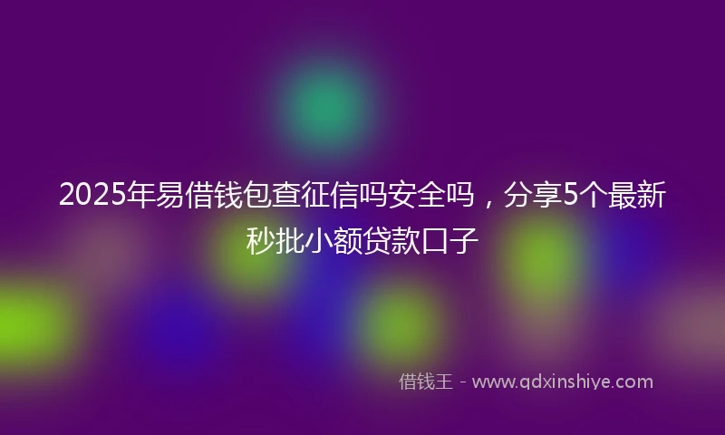 2025年易借钱包查征信吗安全吗，分享5个最新秒批小额贷款口子