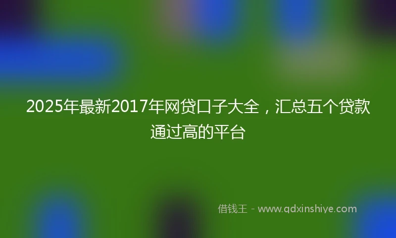2025年最新2017年网贷口子大全，汇总五个贷款通过高的平台