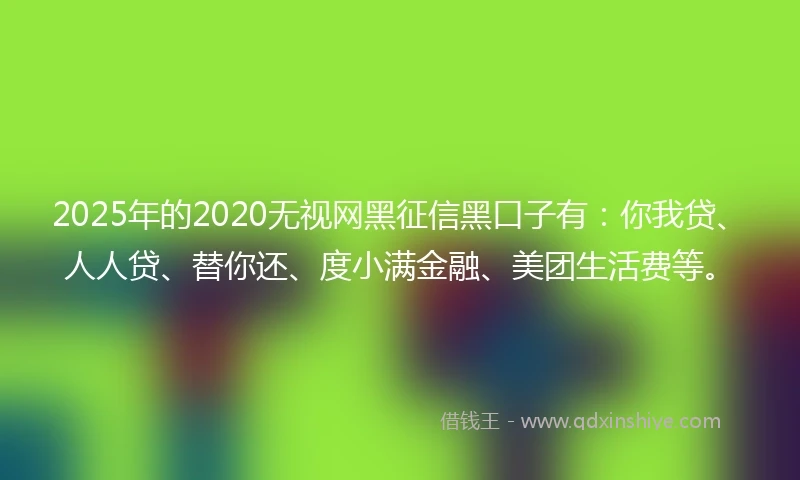 2025年的2020无视网黑征信黑口子有：你我贷、人人贷、替你还、度小满金融、美团生活费等。