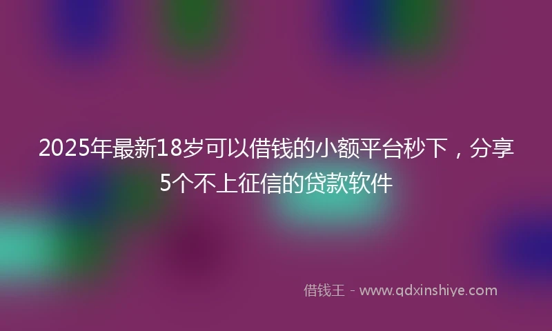 2025年最新18岁可以借钱的小额平台秒下，分享5个不上征信的贷款软件
