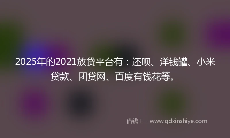 2025年的2021放贷平台有：还呗、洋钱罐、小米贷款、团贷网、百度有钱花等。