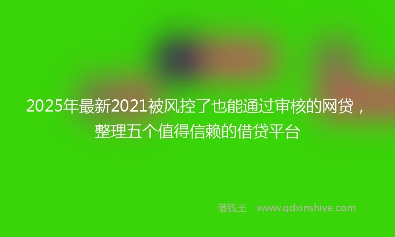 2025年最新2021被风控了也能通过审核的网贷，整理五个值得信赖的借贷平台