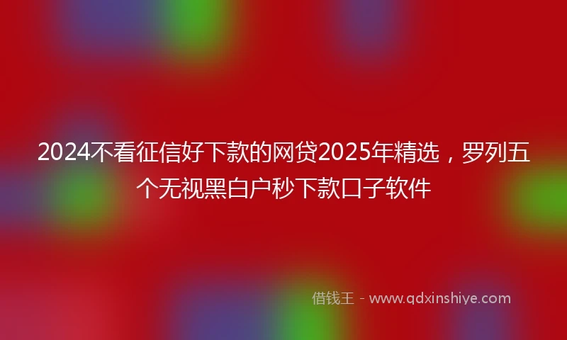2024不看征信好下款的网贷2025年精选，罗列五个无视黑白户秒下款口子软件