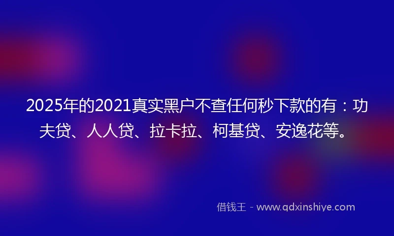 2025年的2021真实黑户不查任何秒下款的有：功夫贷、人人贷、拉卡拉、柯基贷、安逸花等。