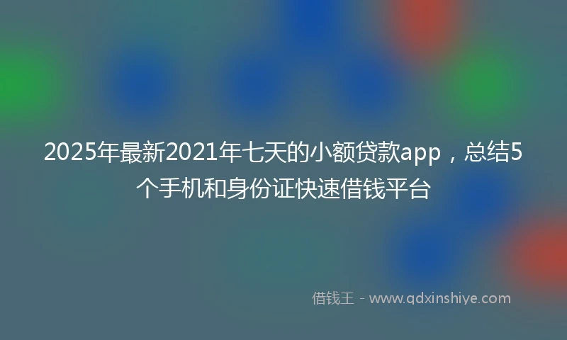 2025年最新2021年七天的小额贷款app，总结5个手机和身份证快速借钱平台