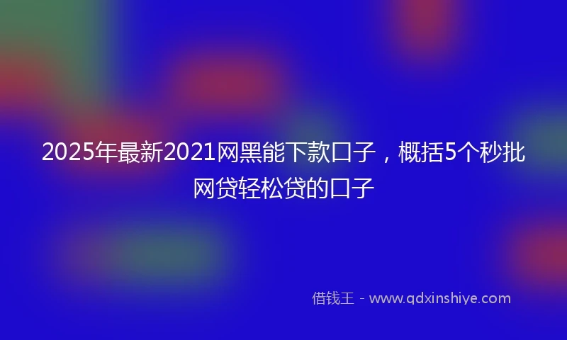 2025年最新2021网黑能下款口子，概括5个秒批网贷轻松贷的口子