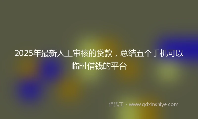 2025年最新人工审核的贷款，总结五个手机可以临时借钱的平台