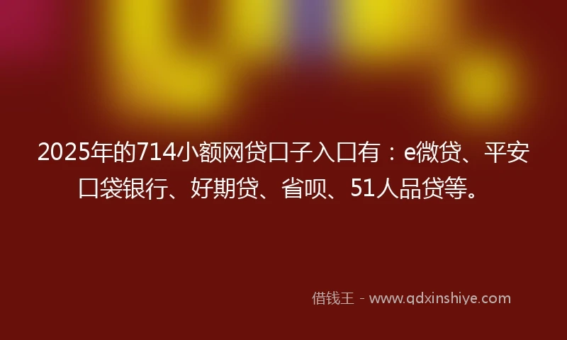 2025年的714小额网贷口子入口有：e微贷、平安口袋银行、好期贷、省呗、51人品贷等。