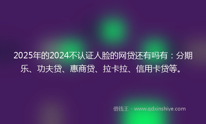2025年的2024不认证人脸的网贷还有吗有：分期乐、功夫贷、惠商贷、拉卡拉、信用卡贷等。