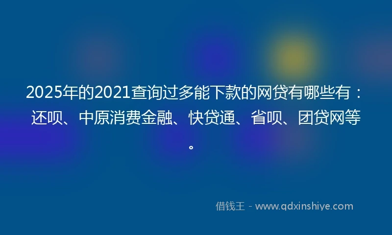2025年的2021查询过多能下款的网贷有哪些有：还呗、中原消费金融、快贷通、省呗、团贷网等。