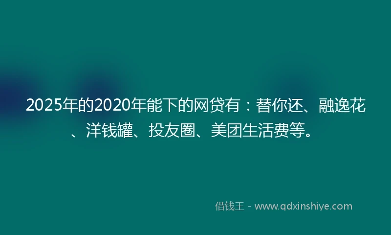 2025年的2020年能下的网贷有：替你还、融逸花、洋钱罐、投友圈、美团生活费等。