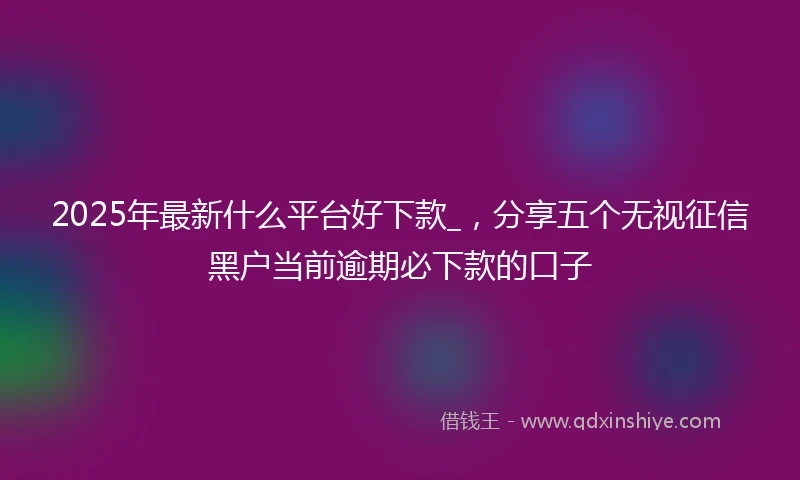 2025年最新什么平台好下款_，分享五个无视征信黑户当前逾期必下款的口子