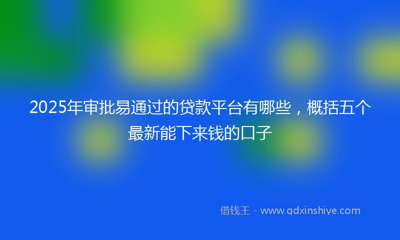 2025年审批易通过的贷款平台有哪些，概括五个最新能下来钱的口子