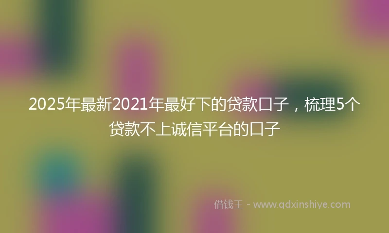 2025年最新2021年最好下的贷款口子，梳理5个贷款不上诚信平台的口子