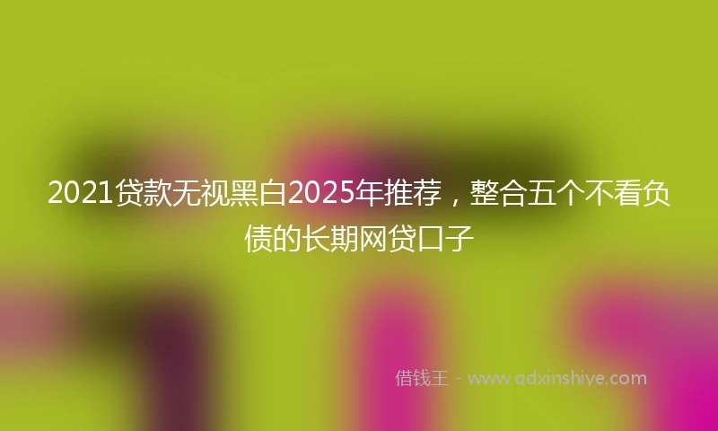 2021贷款无视黑白2025年推荐，整合五个不看负债的长期网贷口子