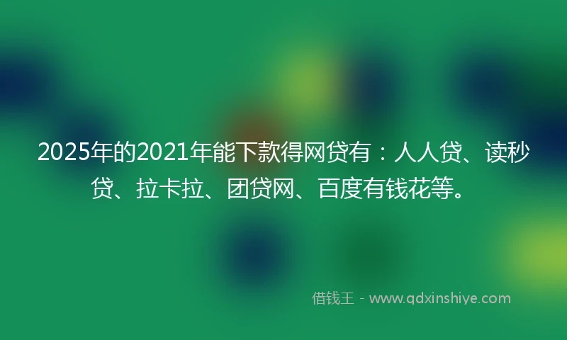 2025年的2021年能下款得网贷有：人人贷、读秒贷、拉卡拉、团贷网、百度有钱花等。
