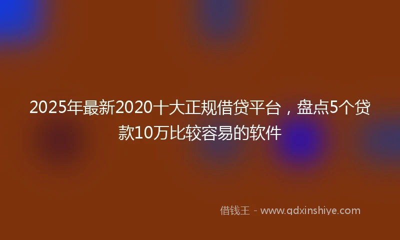 2025年最新2020十大正规借贷平台，盘点5个贷款10万比较容易的软件