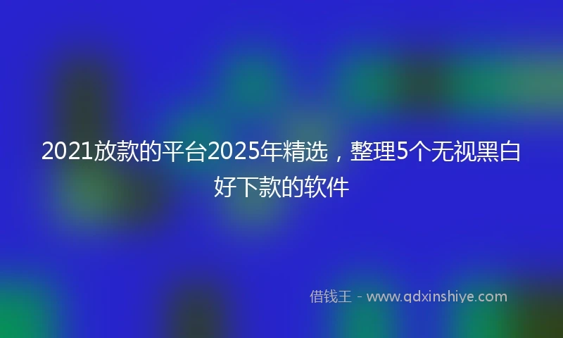 2021放款的平台2025年精选，整理5个无视黑白好下款的软件