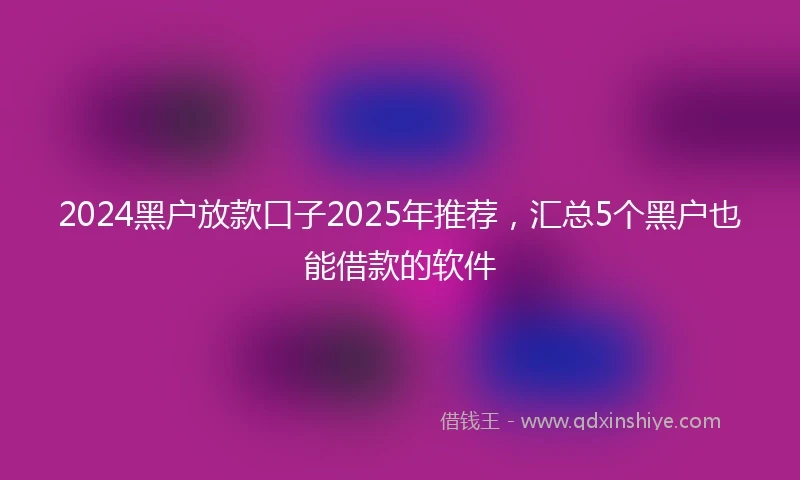 2024黑户放款口子2025年推荐，汇总5个黑户也能借款的软件