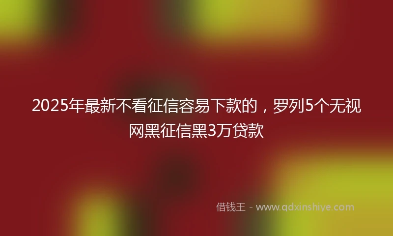2025年最新不看征信容易下款的，罗列5个无视网黑征信黑3万贷款