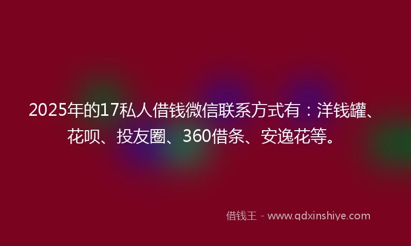 2025年的17私人借钱微信联系方式有：洋钱罐、花呗、投友圈、360借条、安逸花等。
